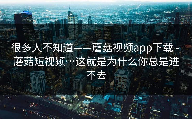 很多人不知道——蘑菇视频app下载 - 蘑菇短视频…这就是为什么你总是进不去 很多人不知道——蘑菇视频app下载 - 蘑菇短视频…这就是为什么你总是进不去