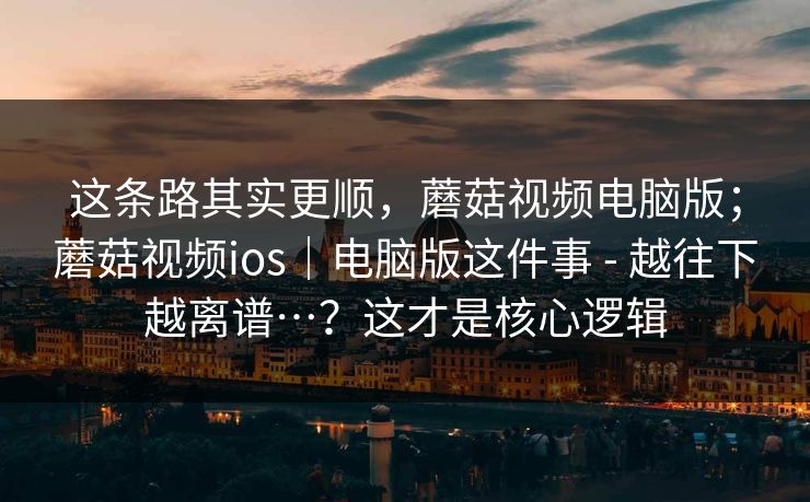 这条路其实更顺,蘑菇视频电脑版;蘑菇视频ios|电脑版这件事 - 越往下越离谱…?这才是核心逻辑 这条路其实更顺,蘑菇视频电脑版;蘑菇视频ios|电脑版这件事 - 越往下越离谱…?这才是核心逻辑