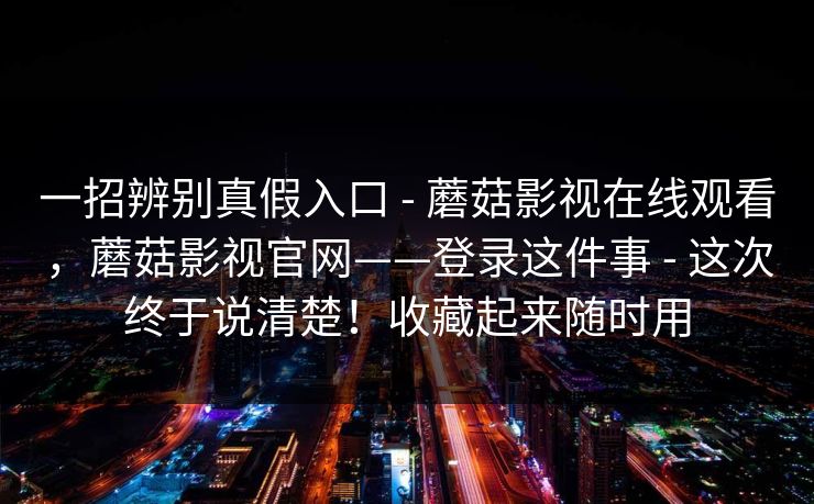 一招辨别真假入口 - 蘑菇影视在线观看,蘑菇影视官网——登录这件事 - 这次终于说清楚!收藏起来随时用 一招辨别真假入口 - 蘑菇影视在线观看,蘑菇影视官网——登录这件事 - 这次终于说清楚!收藏起来随时用