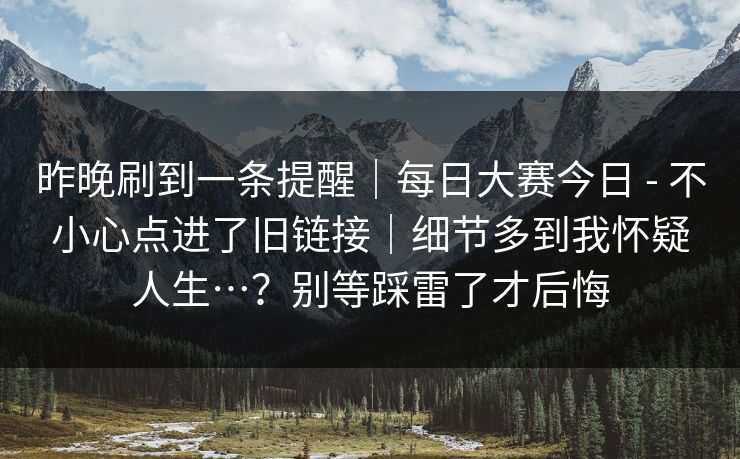 昨晚刷到一条提醒|每日大赛今日 - 不小心点进了旧链接|细节多到我怀疑人生…?别等踩雷了才后悔 昨晚刷到一条提醒|每日大赛今日 - 不小心点进了旧链接|细节多到我怀疑人生…?别等踩雷了才后悔