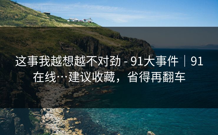 这事我越想越不对劲 - 91大事件|91在线…建议收藏,省得再翻车 这事我越想越不对劲 - 91大事件|91在线…建议收藏,省得再翻车