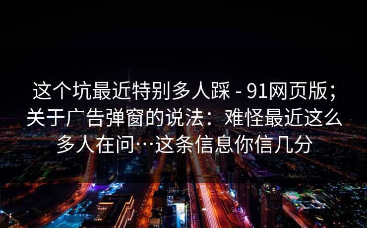 这个坑最近特别多人踩 - 91网页版；关于广告弹窗的说法：难怪最近这么多人在问…这条信息你信几分