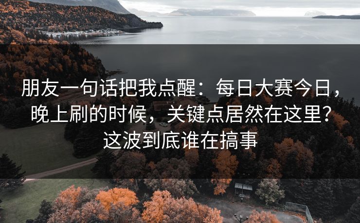 朋友一句话把我点醒:每日大赛今日,晚上刷的时候,关键点居然在这里?这波到底谁在搞事 朋友一句话把我点醒:每日大赛今日,晚上刷的时候,关键点居然在这里?这波到底谁在搞事