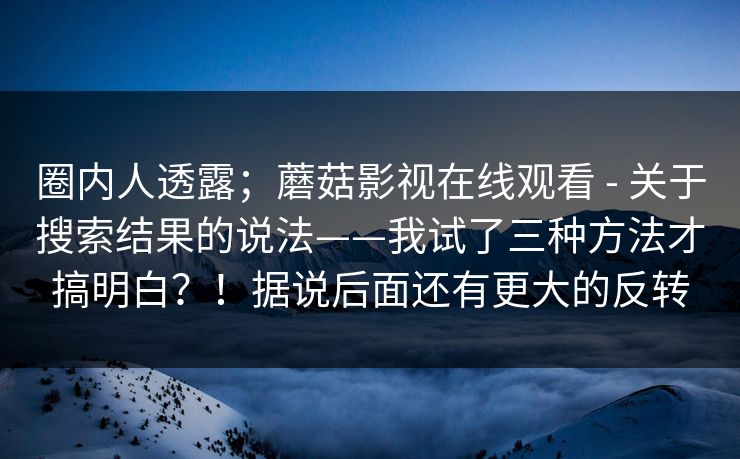 圈内人透露;蘑菇影视在线观看 - 关于搜索结果的说法——我试了三种方法才搞明白?!据说后面还有更大的反转 圈内人透露;蘑菇影视在线观看 - 关于搜索结果的说法——我试了三种方法才搞明白?!据说后面还有更大的反转