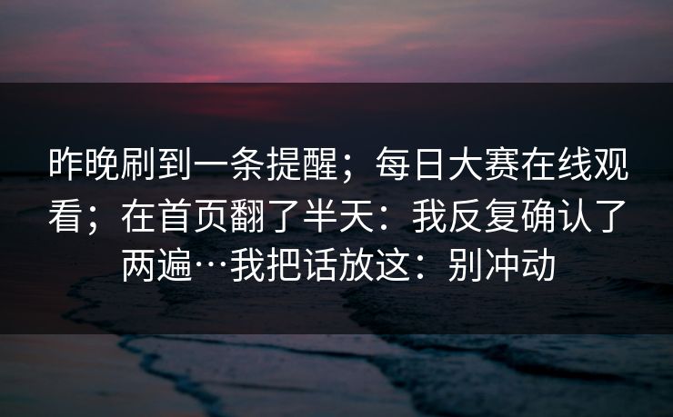 昨晚刷到一条提醒;每日大赛在线观看;在首页翻了半天:我反复确认了两遍…我把话放这:别冲动 昨晚刷到一条提醒;每日大赛在线观看;在首页翻了半天:我反复确认了两遍…我把话放这:别冲动