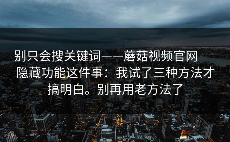别只会搜关键词——蘑菇视频官网 | 隐藏功能这件事:我试了三种方法才搞明白。别再用老方法了 别只会搜关键词——蘑菇视频官网 | 隐藏功能这件事:我试了三种方法才搞明白。别再用老方法了
