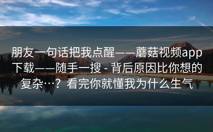 朋友一句话把我点醒——蘑菇视频app下载——随手一搜 - 背后原因比你想的复杂…?看完你就懂我为什么生气 朋友一句话把我点醒——蘑菇视频app下载——随手一搜 - 背后原因比你想的复杂…?看完你就懂我为什么生气