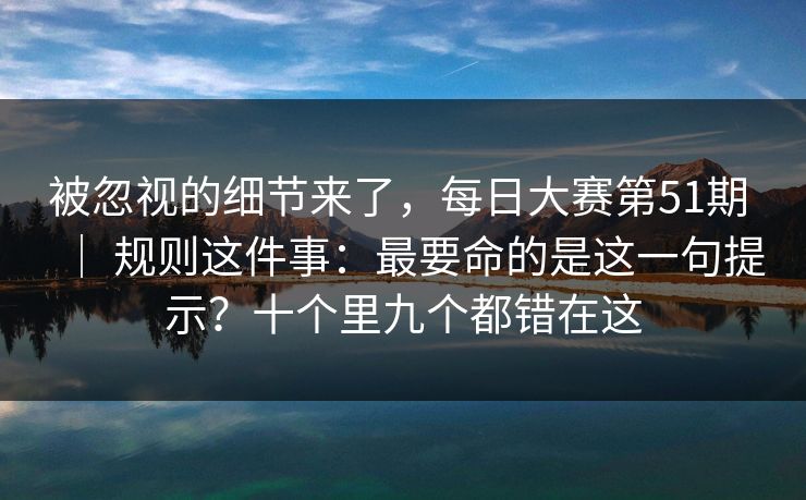 被忽视的细节来了,每日大赛第51期 | 规则这件事:最要命的是这一句提示?十个里九个都错在这 被忽视的细节来了,每日大赛第51期 | 规则这件事:最要命的是这一句提示?十个里九个都错在这