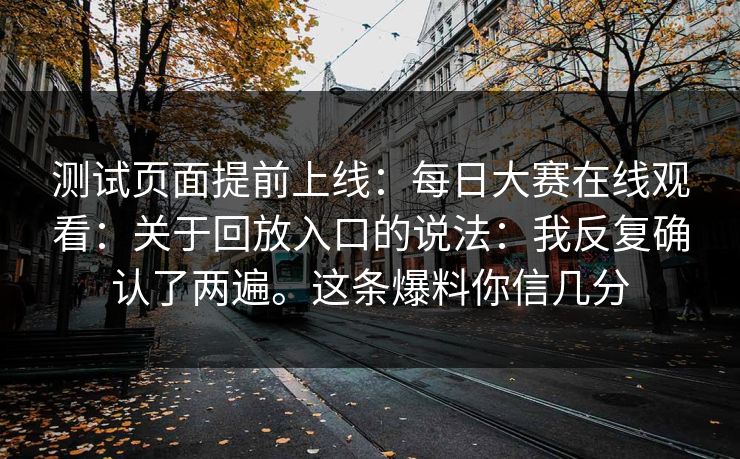 测试页面提前上线:每日大赛在线观看:关于回放入口的说法:我反复确认了两遍。这条爆料你信几分 测试页面提前上线:每日大赛在线观看:关于回放入口的说法:我反复确认了两遍。这条爆料你信几分
