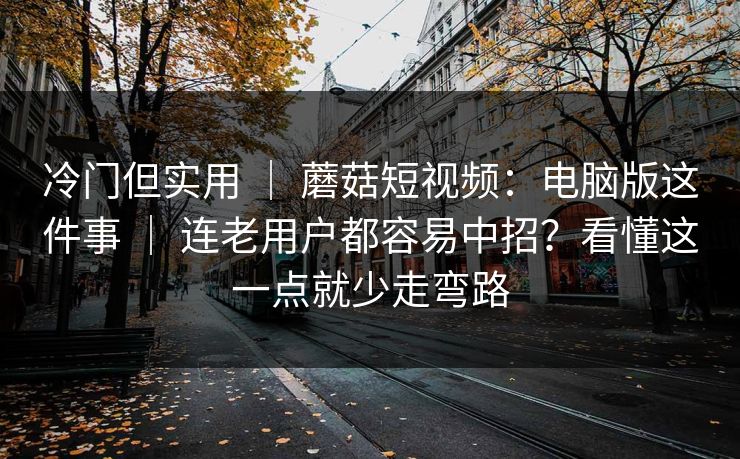 冷门但实用 | 蘑菇短视频:电脑版这件事 | 连老用户都容易中招?看懂这一点就少走弯路 冷门但实用 | 蘑菇短视频:电脑版这件事 | 连老用户都容易中招?看懂这一点就少走弯路