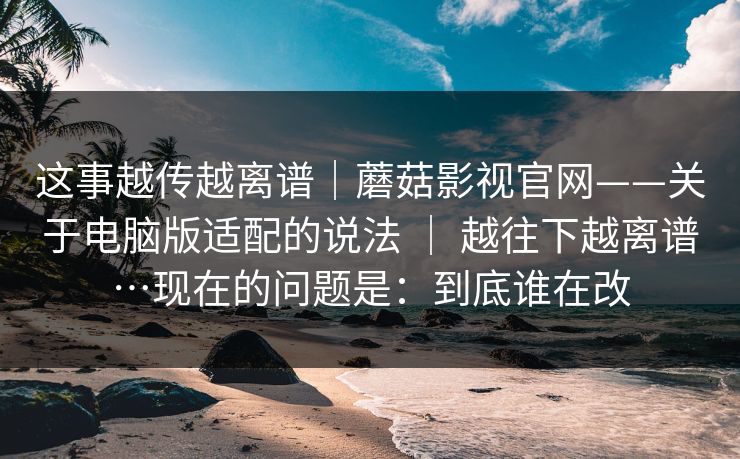 这事越传越离谱|蘑菇影视官网——关于电脑版适配的说法 | 越往下越离谱…现在的问题是:到底谁在改 这事越传越离谱|蘑菇影视官网——关于电脑版适配的说法 | 越往下越离谱…现在的问题是:到底谁在改