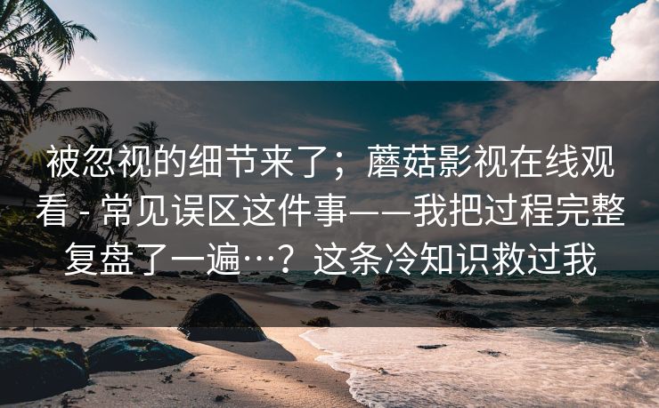 被忽视的细节来了;蘑菇影视在线观看 - 常见误区这件事——我把过程完整复盘了一遍…?这条冷知识救过我 被忽视的细节来了;蘑菇影视在线观看 - 常见误区这件事——我把过程完整复盘了一遍…?这条冷知识救过我