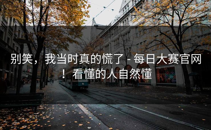 别笑,我当时真的慌了 - 每日大赛官网!看懂的人自然懂 别笑,我当时真的慌了 - 每日大赛官网!看懂的人自然懂