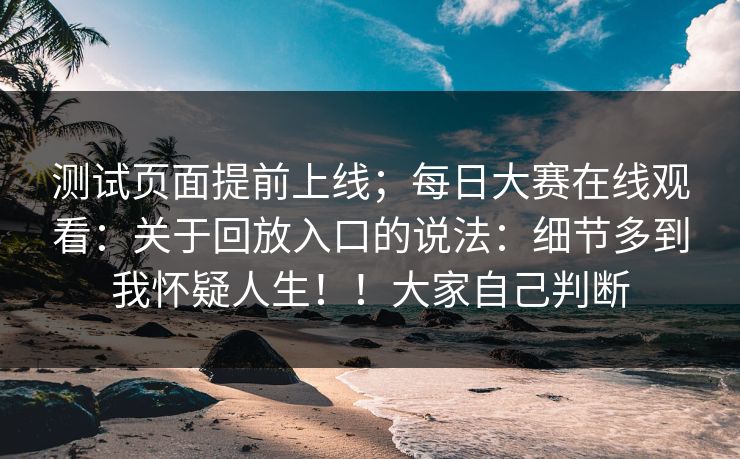 测试页面提前上线;每日大赛在线观看:关于回放入口的说法:细节多到我怀疑人生!!大家自己判断 测试页面提前上线;每日大赛在线观看:关于回放入口的说法:细节多到我怀疑人生!!大家自己判断
