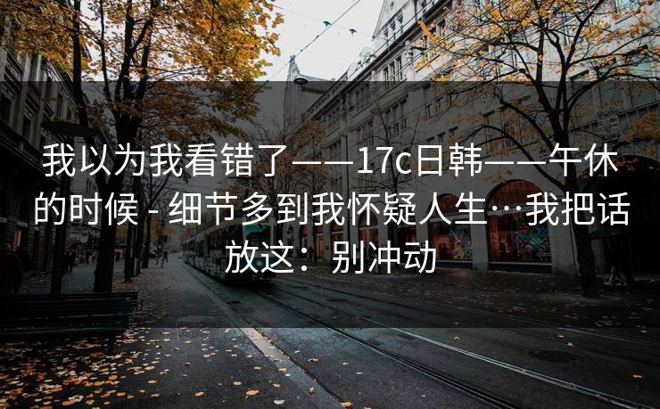 我以为我看错了——17c日韩——午休的时候 - 细节多到我怀疑人生…我把话放这：别冲动