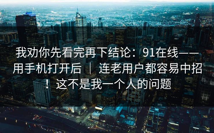 我劝你先看完再下结论:91在线——用手机打开后 | 连老用户都容易中招!这不是我一个人的问题 我劝你先看完再下结论:91在线——用手机打开后 | 连老用户都容易中招!这不是我一个人的问题